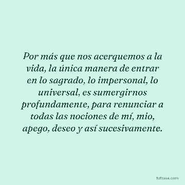 Por más que nos acerquemos a la vida, la única manera de entrar en lo sagrado, lo impersonal, lo universal, es sumergirnos profundamente, para renunciar a todas las nociones de mí, mio, apego, deseo y así sucesivamente.