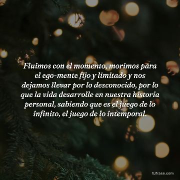 Fluimos con el momento, morimos para el ego-mente fijo y limitado y nos dejamos llevar por lo desconocido, por lo que la vida desarrolle en nuestra historia personal, sabiendo que es el juego de lo infinito, el juego de lo intemporal.