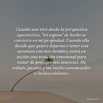 Cuando uno vive desde la perspectiva egocéntrica, "mi esposa" de hecho se convierte en mi propiedad. Cuando ella decide que quiere dejarme o tener una aventura con otro hombre, entra en acción una reacción emocional para tratar de proteger mis intereses. Me enfado, pataleo y me vuelvo amenazador o incluso violento.