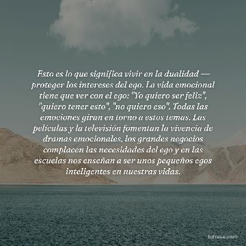 Esto es lo que significa vivir en la dualidad ― proteger los intereses del ego. La vida emocional tiene que ver con el ego: "Yo quiero ser feliz", "quiero tener esto", "no quiero eso". Todas las emociones giran en torno a estos temas. Las películas y la televisión fomentan la vivencia de dramas emocionales, los grandes negocios complacen las necesidades del ego y en las escuelas nos enseñan a ser unos pequeños egos inteligentes en nuestras vidas.