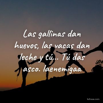 Las gallinas dan huevos, las vacas dan leche y tú... Tú das asco. laenemigaa