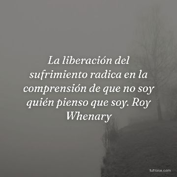 La liberación del sufrimiento radica en la comprensión de que no soy quién pienso que soy. Roy Whenary