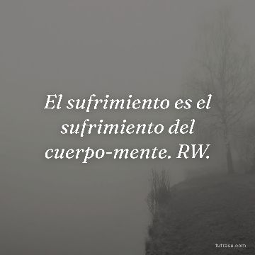 El sufrimiento es el sufrimiento del cuerpo-mente. RW.