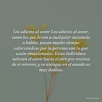 Los adictos al amor Los adictos al amor, como los que lo son a cualquier sustancia o hábito, pasan mucho tiempo esforzándose por la persona con la que están obsesionadas. Estos individuos valoran el amor hacia el otro por encima de sí mismos, y su enfoque en el amado es muy dañino.