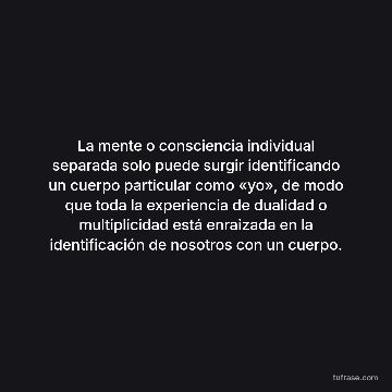 La mente o consciencia individual separada solo puede surgir identificando un cuerpo particular como «yo», de modo que toda la experiencia de dualidad o multiplicidad está enraizada en la identificación de nosotros con un cuerpo.