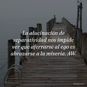 La alucinación de separatividad nos impide ver que aferrarse al ego es abrazarse a la miseria. AW.