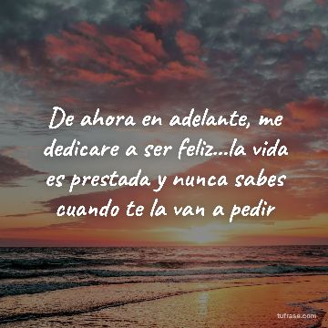 De ahora en adelante, me dedicare a ser feliz...la vida es prestada y nunca sabes cuando te la van a pedir