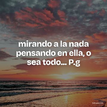mirando a la nada pensando en ella, o sea todo... P.g