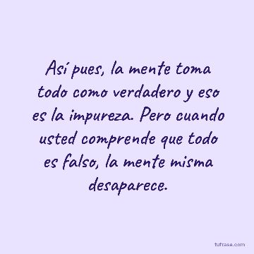 Así pues, la mente toma todo como verdadero y eso es la impureza. Pero cuando usted comprende que todo es falso, la mente misma desaparece.