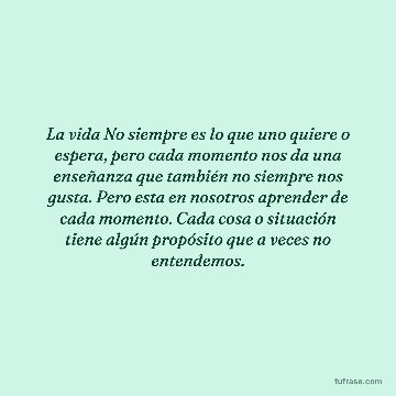 La vida No siempre es lo que uno quiere o espera, pero cada momento nos da una enseñanza que también no siempre nos gusta. Pero esta en nosotros aprender de cada momento. Cada cosa o situación tiene algún propósito que a veces no entendemos.