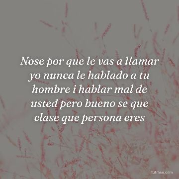 Nose por que le vas a llamar yo nunca le hablado a tu hombre i hablar mal de usted pero bueno se que clase que persona eres