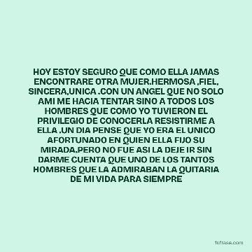HOY ESTOY SEGURO QUE COMO ELLA JAMAS ENCONTRARE OTRA MUJER.HERMOSA ,FIEL, SINCERA,UNICA .CON UN ANGEL QUE NO SOLO AMI ME HACIA TENTAR SINO A TODOS LOS HOMBRES QUE COMO YO TUVIERON EL PRIVILEGIO DE CONOCERLA RESISTIRME A ELLA .UN DIA PENSE QUE YO ERA EL UNICO AFORTUNADO EN QUIEN ELLA FIJO SU MIRADA.PERO NO FUE ASI LA DEJE IR SIN DARME CUENTA QUE UNO DE LOS TANTOS HOMBRES QUE LA ADMIRABAN LA QUITARIA DE MI VIDA PARA SIEMPRE