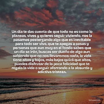 Un día te das cuenta de que todo no es como lo planeas, vives y quieres seguir viviendo, nos la pasamos postergando algo que es inevitable para todo ser vivo, que te apegas a cosas y personas que aun muy en el fondo sabes que un día se irán, buscas ser dueño de algo aun sabiendo que no nos llevaremos nada, la vida tiene altos y bajos, más bajos quizá que altos, puedes disfrutar de la poca felicidad que te regala la vida o seguir aferrando a la absurda y adictiva tristeza.