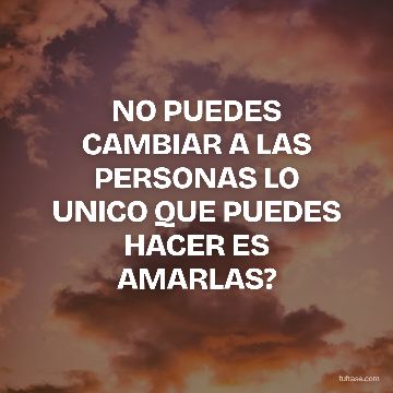 NO PUEDES CAMBIAR A LAS PERSONAS LO UNICO QUE PUEDES HACER ES AMARLAS?