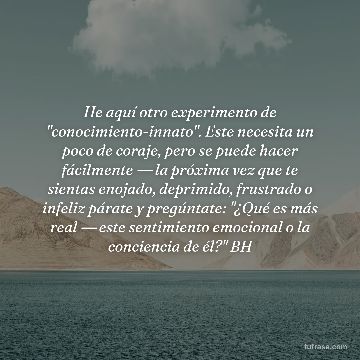 He aquí otro experimento de "conocimiento-innato". Este necesita un poco de coraje, pero se puede hacer fácilmente ― la próxima vez que te sientas enojado, deprimido, frustrado o infeliz párate y pregúntate: "¿Qué es más real ― este sentimiento emocional o la conciencia de él?" BH