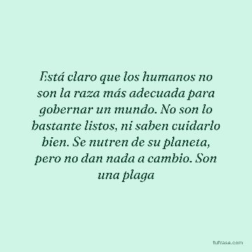Está claro que los humanos no son la raza más adecuada para gobernar un mundo. No son lo bastante listos, ni saben cuidarlo bien. Se nutren de su planeta, pero no dan nada a cambio. Son una plaga