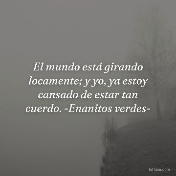 El mundo está girando locamente; y yo, ya estoy cansado de estar tan cuerdo. -Enanitos verdes-