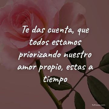 Te das cuenta, que todos estamos priorizando nuestro amor propio, estas a tiempo