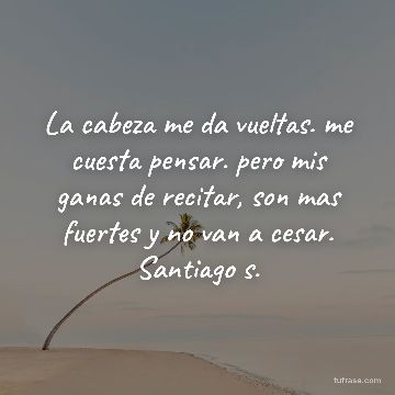 La cabeza me da vueltas. me cuesta pensar. pero mis ganas de recitar, son mas fuertes y no van a cesar. Santiago s.