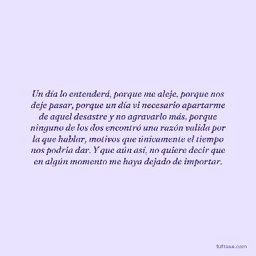 Un día lo entenderá, porque me aleje, porque nos deje pasar, porque un día vi necesario apartarme de aquel desastre y no agravarlo más, porque ninguno de los dos encontró una razón valida por la que hablar, motivos que únicamente el tiempo nos podria dar. Y que aún así, no quiere decir que en algún momento me haya dejado de importar.