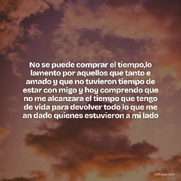 No se puede comprar el tiempo,lo lamento por aquellos que tanto e amado y que no tuvieron tiempo de estar con migo y hoy comprendo que no me alcanzara el tiempo que tengo de vida para devolver todo lo que me an dado quienes estuvieron a mi lado