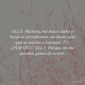 ELLA: Mientes, me haces daño y luego te arrepientes. no tiene caso que se vuelva a intentar. EL: ¿POR QUE? ELLA: Porque no me quedan ganas de sentir.
