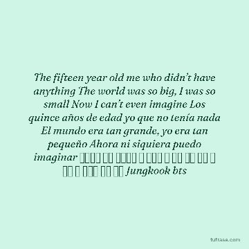The fifteen year old me who didn’t have anything The world was so big, I was so small Now I can’t even imagine Los quince años de edad yo que no tenía nada El mundo era tan grande, yo era tan pequeño Ahora ni siquiera puedo imaginar 아무것도 없던 열다섯의 나 세상은 참 컸어 너무 작은 나 이제 난 상상할 수도 없어 Jungkook bts
