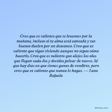 Creo que es valiente que te levantes por la mañana, incluso si tu alma está cansada y tus huesos duelen por un descanso. Creo que es valiente que sigas viviendo aunque no sepas cómo hacerlo. Creo que es valiente que alejes las olas que llegan cada día y decides pelear de nuevo. Sé que hay días en que tienes ganas de rendirte, pero creo que es valiente que nunca lo hagas. --- Lana Rafaela