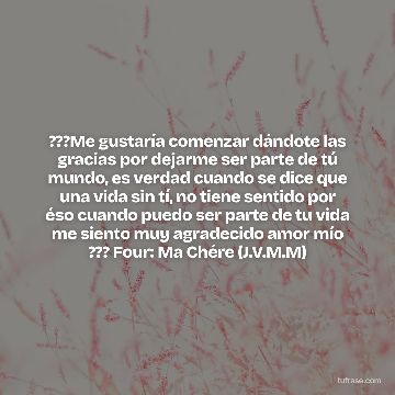 ???Me gustaría comenzar dándote las gracias por dejarme ser parte de tú mundo, es verdad cuando se dice que una vida sin tí, no tiene sentido por éso cuando puedo ser parte de tu vida me siento muy agradecido amor mío ??? Four: Ma Chére (J.V.M.M)