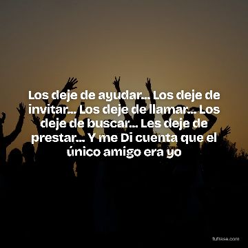 Los deje de ayudar... Los deje de invitar... Los deje de llamar... Los deje de buscar... Les deje de prestar... Y me Di cuenta que el único amigo era yo