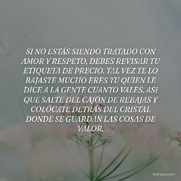 SI NO ESTÁS SIENDO TRATADO CON AMOR Y RESPETO, DEBES REVISAR TU ETIQUETA DE PRECIO. TAL VEZ TE LO BAJASTE MUCHO ERES TU QUIEN LE DICE A LA GENTE CUANTO VALES. ASi QUE SALTE DEL CAJÓN DE REBAJAS Y COLÓCATE DETRÁS DEL CRISTAL DONDE SE GUARDAN LAS COSAS DE VALOR.