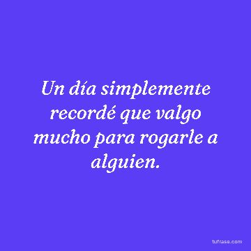 Un día simplemente recordé que valgo mucho para rogarle a alguien.