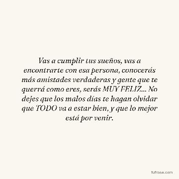 Vas a cumplir tus sueños, vas a encontrarte con esa persona, conocerás más amistades verdaderas y gente que te querrá como eres, serás MUY FELIZ... No dejes que los malos días te hagan olvidar que TODO va a estar bien, y que lo mejor está por venir.
