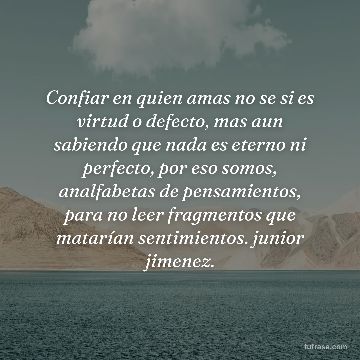 Confiar en quien amas no se si es virtud o defecto, mas aun sabiendo que nada es eterno ni perfecto, por eso somos, analfabetas de pensamientos, para no leer fragmentos que matarían sentimientos. junior jimenez.