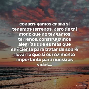 construyamos casas si tenemos terrenos, pero de tal modo que no tengamos terrenos, construyamos alegrías que es mas que suficiente para tratar de sobre llevar lo que si es realmente importante para nuestras vidas...