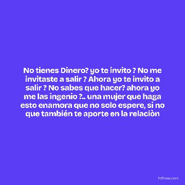 No tienes Dinero? yo te invito ? No me invitaste a salir ? Ahora yo te invito a salir ? No sabes que hacer? ahora yo me las ingenio ?.. una mujer que haga esto enamora que no solo espere, si no que también te aporte en la relaciòn