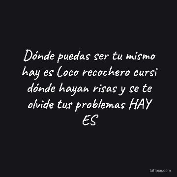 Dónde puedas ser tu mismo hay es Loco recochero cursi dónde hayan risas y se te olvide tus problemas HAY ES