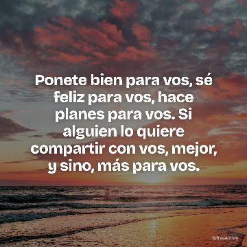 Ponete bien para vos, sé feliz para vos, hace planes para vos. Si alguien lo quiere compartir con vos, mejor, y sino, más para vos.