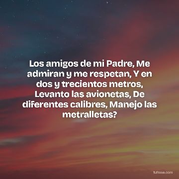 Los amigos de mi Padre, Me admiran y me respetan, Y en dos y trecientos metros, Levanto las avionetas, De diferentes calibres, Manejo las metralletas?