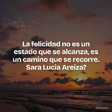 La felicidad no es un estado que se alcanza, es un camino que se recorre. Sara Lucia Areiza?