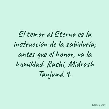 El temor al Eterno es la instrucción de la sabiduría; antes que el honor, va la humildad. Rashí, Midrash Tanjumá 9.