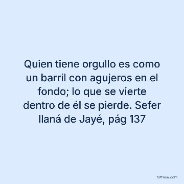 Quien tiene orgullo es como un barril con agujeros en el fondo; lo que se vierte dentro de él se pierde. Sefer Ilaná de Jayé, pág 137