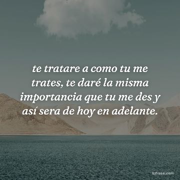 te tratare a como tu me trates, te daré la misma importancia que tu me des y así sera de hoy en adelante.