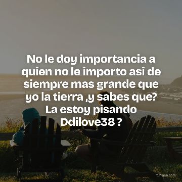 No le doy importancia a quien no le importo asi de siempre mas grande que yo la tierra ,y sabes que? La estoy pisando Ddilove38 ?