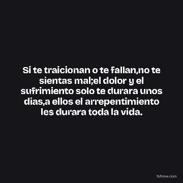 Si te traicionan o te fallan,no te sientas mal;el dolor y el sufrimiento solo te durara unos dias,a ellos el arrepentimiento les durara toda la vida.