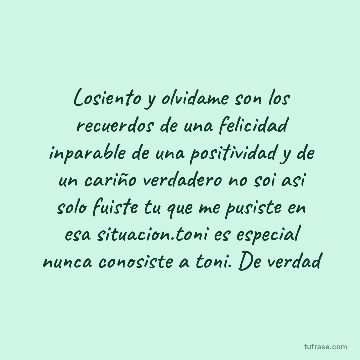 Losiento y olvidame son los recuerdos de una felicidad inparable de una positividad y de un cariño verdadero no soi asi solo fuiste tu que me pusiste en esa situacion.toni es especial nunca conosiste a toni. De verdad
