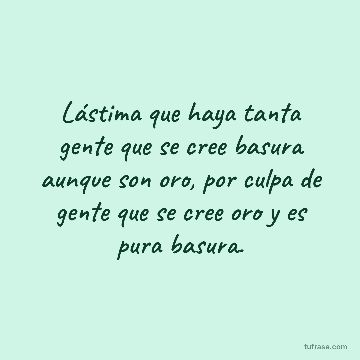 Lástima que haya tanta gente que se cree basura aunque son oro, por culpa de gente que se cree oro y es pura basura.