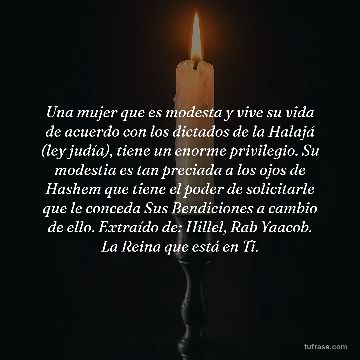 Una mujer que es modesta y vive su vida de acuerdo con los dictados de la Halajá (ley judía), tiene un enorme privilegio. Su modestia es tan preciada a los ojos de Hashem que tiene el poder de solicitarle que le conceda Sus Bendiciones a cambio de ello. Extraído de: Hillel, Rab Yaacob. La Reina que está en Ti.