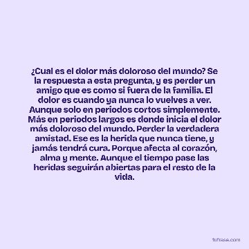 ¿Cual es el dolor más doloroso del mundo? Se la respuesta a esta pregunta, y es perder un amigo que es como si fuera de la familia. El dolor es cuando ya nunca lo vuelves a ver. Aunque solo en periodos cortos simplemente. Más en periodos largos es donde inicia el dolor más doloroso del mundo. Perder la verdadera amistad. Ese es la herida que nunca tiene, y jamás tendrá cura. Porque afecta al corazón, alma y mente. Aunque el tiempo pase las heridas seguirán abiertas para el resto de la vida.