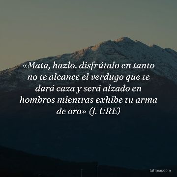 «Mata, hazlo, disfrútalo en tanto no te alcance el verdugo que te dará caza y será alzado en hombros mientras exhibe tu arma de oro» (J. URE)